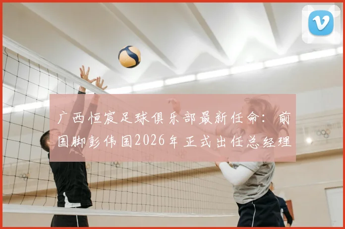 广西恒宸足球俱乐部最新任命:前国脚彭伟国2026年正式出任总经理,解读其执教经历与球队未来规划