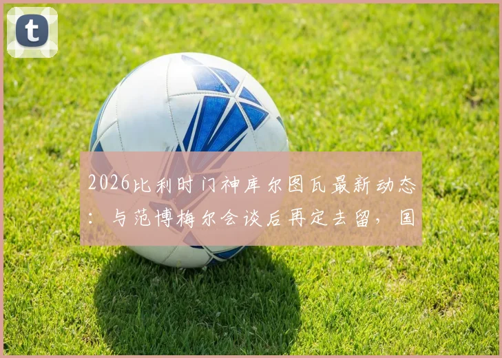 2026比利时门神库尔图瓦最新动态：与范博梅尔会谈后再定去留，国家队未来引发猜测