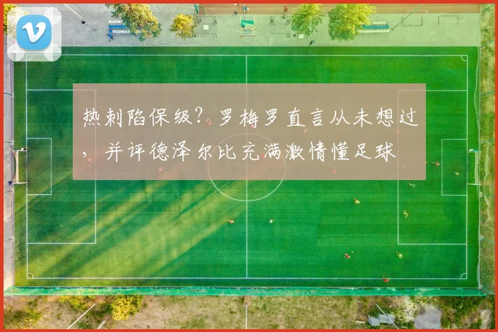热刺陷保级？罗梅罗直言从未想过，并评德泽尔比充满激情懂足球
