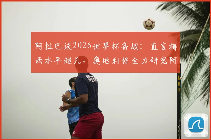 阿拉巴谈2026世界杯备战:直言梅西水平超凡,奥地利将全力研究阿根廷战术