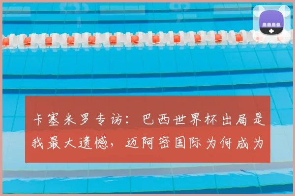 卡塞米罗专访:巴西世界杯出局是我最大遗憾,迈阿密国际为何成为心仪下一站?解析曼联铁腰2026年征程计划