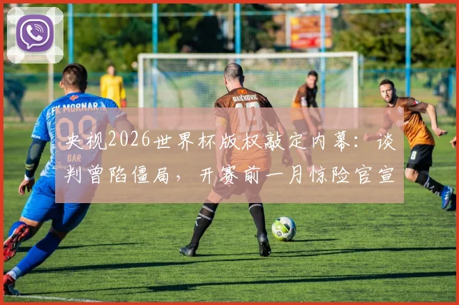 央视2026世界杯版权敲定内幕:谈判曾陷僵局,开赛前一月惊险官宣,未来观赛模式前瞻