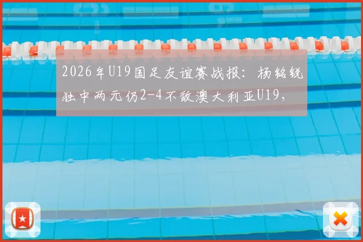 2026年U19国足友谊赛战报：杨铭锐独中两元仍2-4不敌澳大利亚U19，解析国青队表现与问题