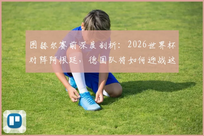 图赫尔赛前深度剖析：2026世界杯对阵阿根廷，德国队将如何迎战这支“很难击败”的强敌？