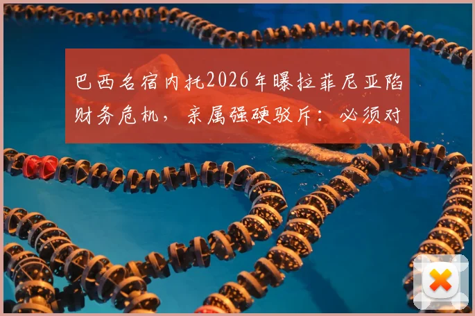 巴西名宿内托2026年曝拉菲尼亚陷财务危机，亲属强硬驳斥：必须对谎言负责，事件来龙去脉梳理