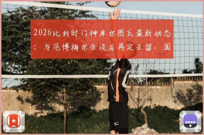 2026比利时门神库尔图瓦最新动态:与范博梅尔会谈后再定去留,国家队未来引发猜测