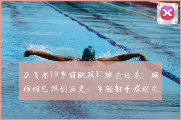 亚马尔19岁前欧冠11球全记录:超越姆巴佩创历史,年轻射手崛起之路详解