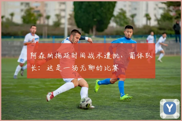 阿森纳拖延时间战术遭批,葡体队长:这是一场无聊的比赛