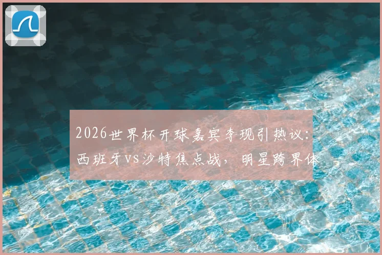 2026世界杯开球嘉宾李现引热议：西班牙vs沙特焦点战，明星跨界体育成看点