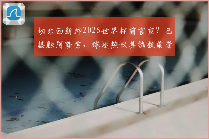 切尔西新帅2026世界杯前官宣?已接触阿隆索,球迷热议其执教前景与选帅内幕