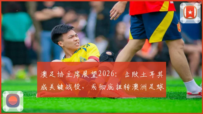 澳足协主席展望2026:击败土耳其成关键战役,或彻底扭转澳洲足球财政与格局困局