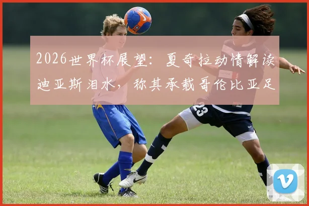 2026世界杯展望：夏奇拉动情解读迪亚斯泪水，称其承载哥伦比亚足球魂与全民骄傲