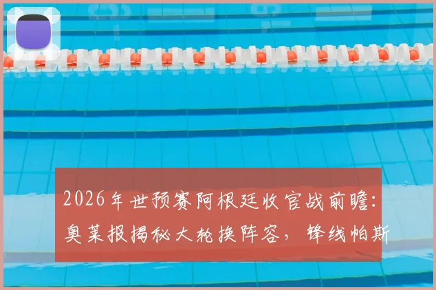 2026年世预赛阿根廷收官战前瞻:奥莱报揭秘大轮换阵容,锋线帕斯搭档“小蜘蛛”引关注