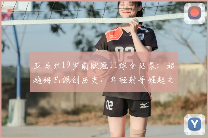 亚马尔19岁前欧冠11球全记录：超越姆巴佩创历史，年轻射手崛起之路详解