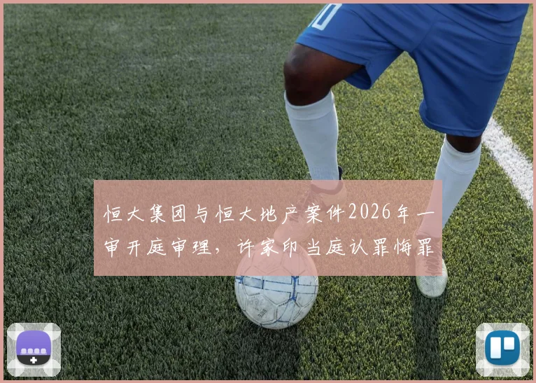 恒大集团与恒大地产案件2026年一审开庭审理，许家印当庭认罪悔罪，案件背后牵扯的巨额债务与金融风险警示