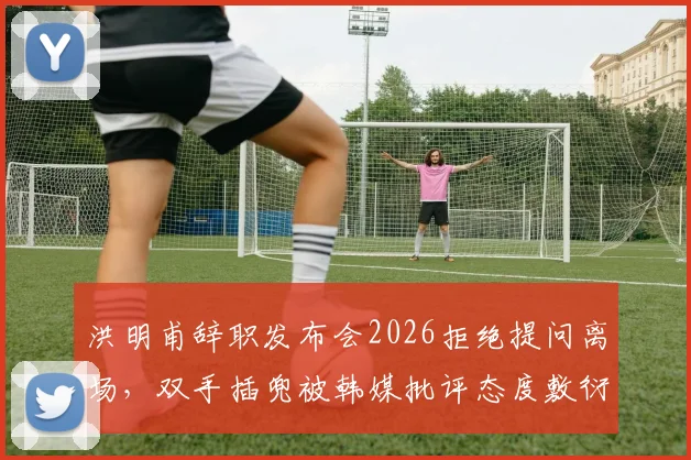 洪明甫辞职发布会2026拒绝提问离场，双手插兜被韩媒批评态度敷衍引热议
