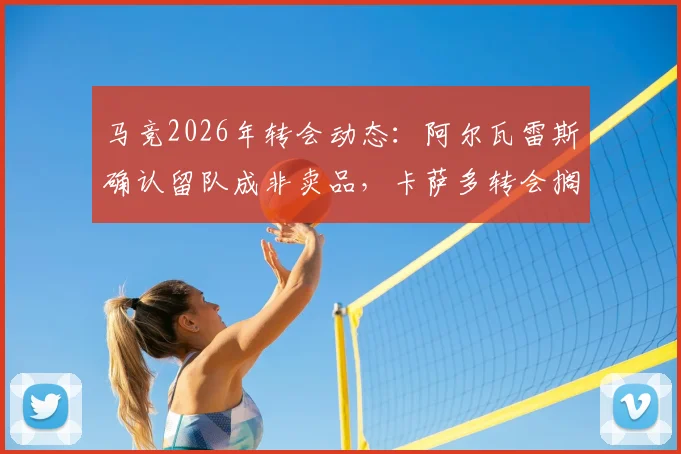 马竞2026年转会动态：阿尔瓦雷斯确认留队成非卖品，卡萨多转会搁浅原因分析