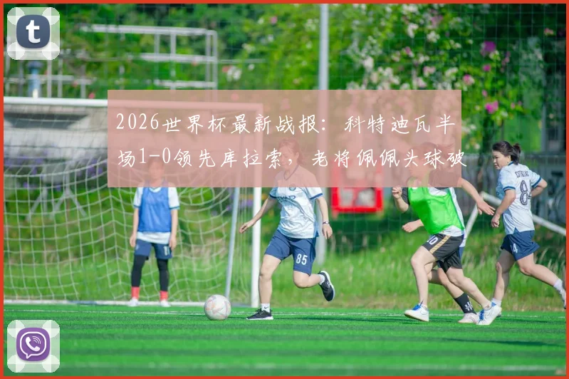 2026世界杯最新战报：科特迪瓦半场1-0领先库拉索，老将佩佩头球破门，出线形势分析