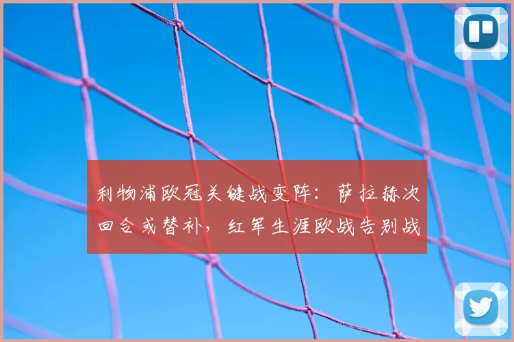 利物浦欧冠关键战变阵:萨拉赫次回合或替补,红军生涯欧战告别战悬念揭晓
