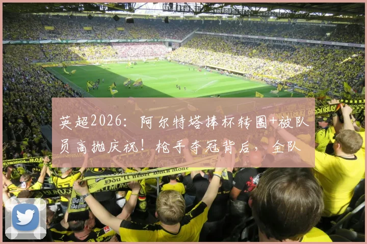 英超2026：阿尔特塔捧杯转圈+被队员高抛庆祝！枪手夺冠背后，全队疯狂庆祝瞬间回放