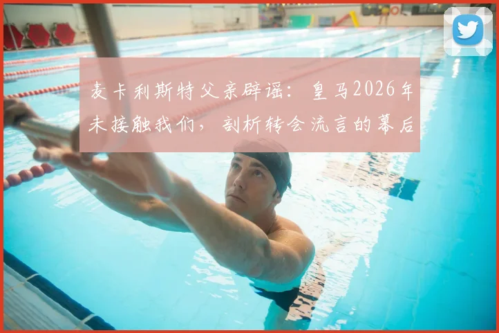 麦卡利斯特父亲辟谣：皇马2026年未接触我们，剖析转会流言的幕后真相与识别指南
