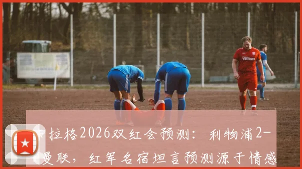 卡拉格2026双红会预测:利物浦2-1曼联,红军名宿坦言预测源于情感与期望