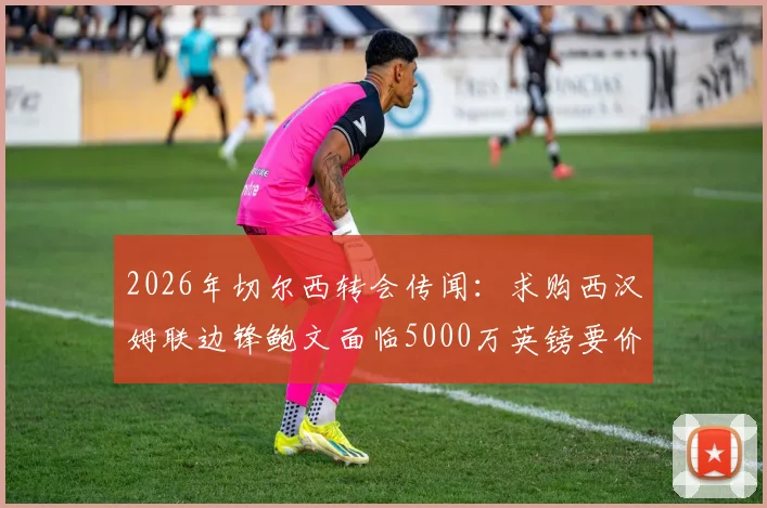 2026年切尔西转会传闻:求购西汉姆联边锋鲍文面临5000万英镑要价,交易前景分析