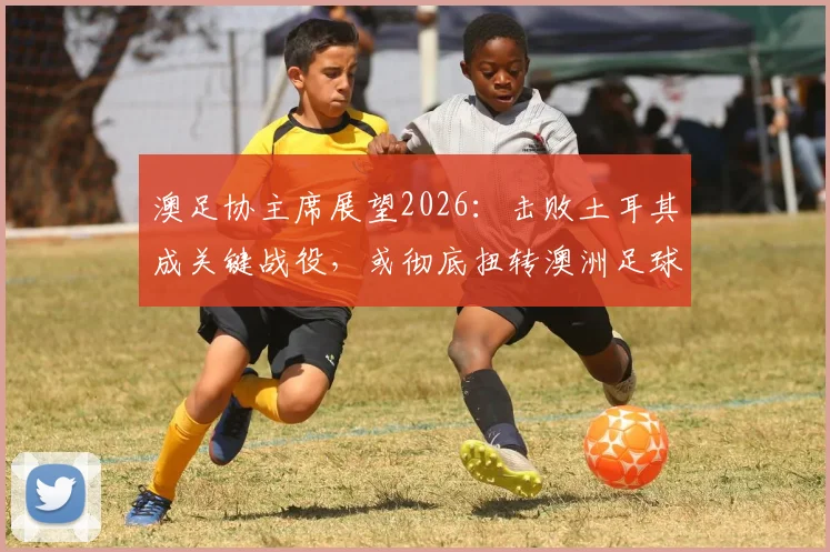澳足协主席展望2026：击败土耳其成关键战役，或彻底扭转澳洲足球财政与格局困局