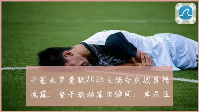 卡塞米罗曼联2026主场告别战真情流露：妻子激动落泪瞬间，库尼亚妻子暖心安慰画面全记录
