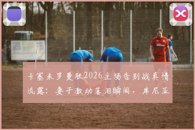 卡塞米罗曼联2026主场告别战真情流露:妻子激动落泪瞬间,库尼亚妻子暖心安慰画面全记录