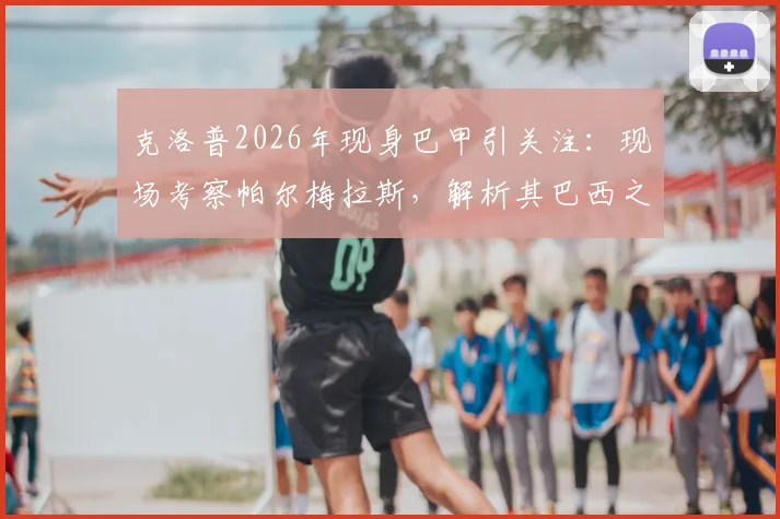 克洛普2026年现身巴甲引关注:现场考察帕尔梅拉斯,解析其巴西之行目的与未来计划