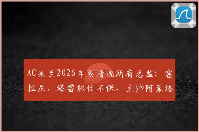 AC米兰2026年或清洗所有总监：富拉尼、塔雷职位不保，主帅阿莱格里未来也成疑，深度解析管理层震荡