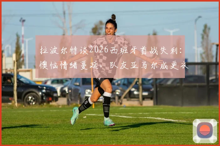 拉波尔特谈2026西班牙首战失利：懊恼情绪蔓延，队友亚马尔成更衣室开心果