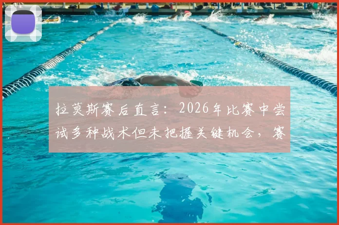 拉莫斯赛后直言:2026年比赛中尝试多种战术但未把握关键机会,赛后复盘深度解析