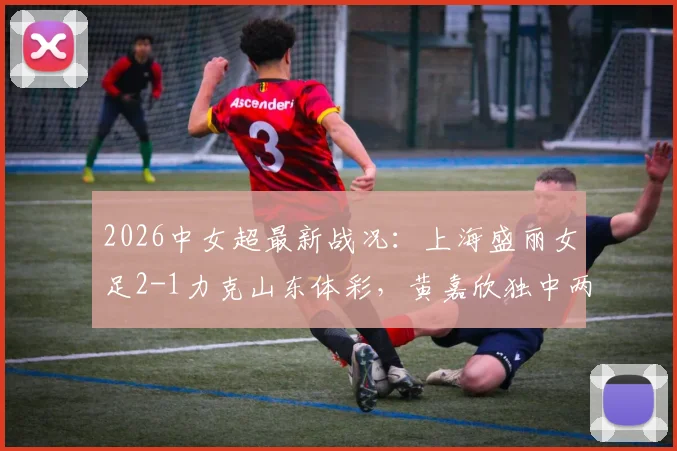 2026中女超最新战况：上海盛丽女足2-1力克山东体彩，黄嘉欣独中两元，附积分榜与赛后分析