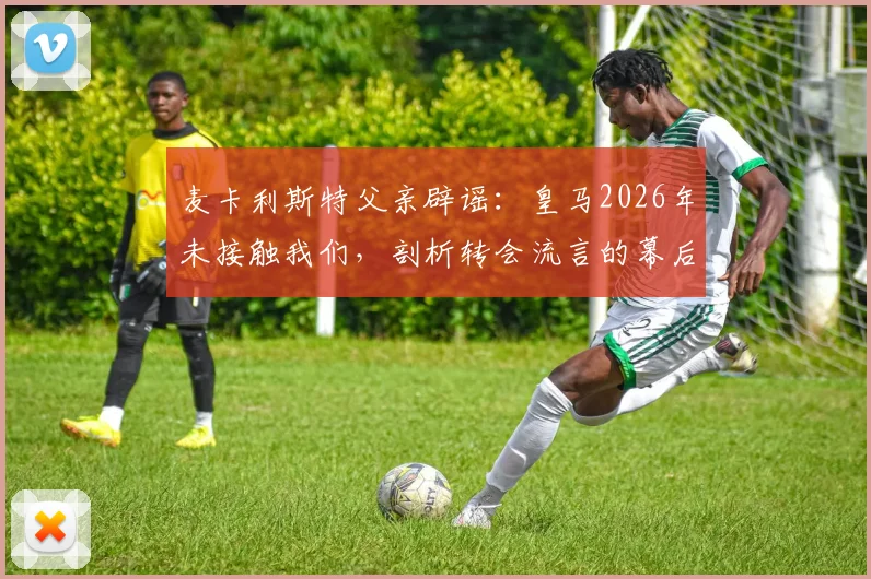 麦卡利斯特父亲辟谣:皇马2026年未接触我们,剖析转会流言的幕后真相与识别指南