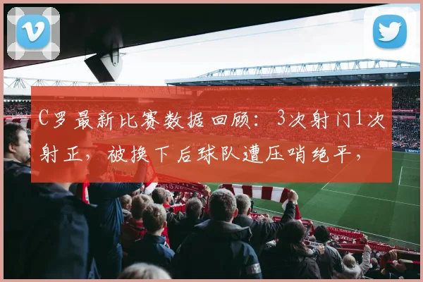 C罗最新比赛数据回顾：3次射门1次射正，被换下后球队遭压哨绝平，2026赛季表现全解析