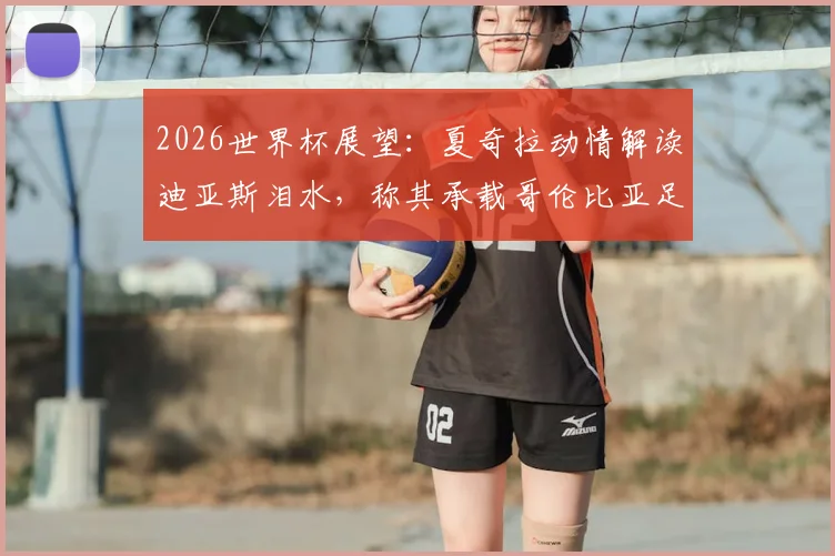 2026世界杯展望:夏奇拉动情解读迪亚斯泪水,称其承载哥伦比亚足球魂与全民骄傲