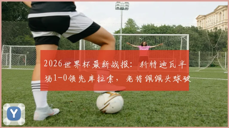 2026世界杯最新战报：科特迪瓦半场1-0领先库拉索，老将佩佩头球破门，出线形势分析