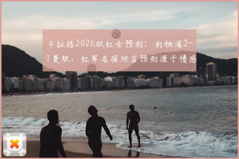 卡拉格2026双红会预测:利物浦2-1曼联,红军名宿坦言预测源于情感与期望