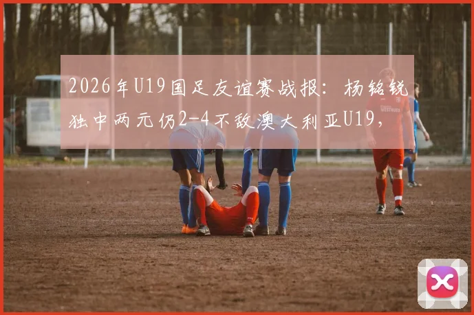 2026年U19国足友谊赛战报:杨铭锐独中两元仍2-4不敌澳大利亚U19,解析国青队表现与问题
