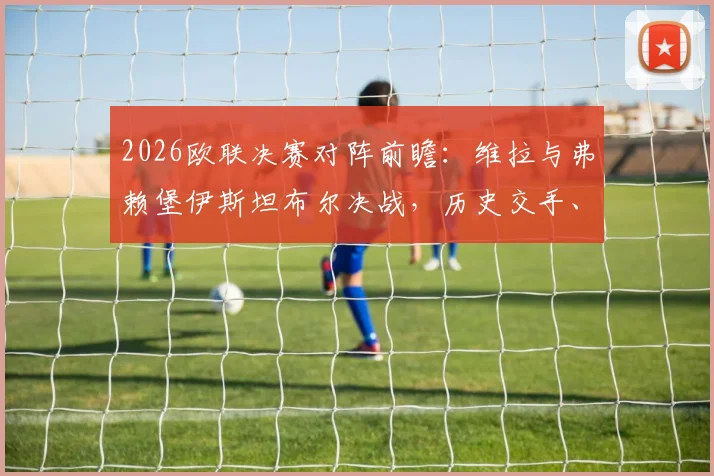 2026欧联决赛对阵前瞻：维拉与弗赖堡伊斯坦布尔决战，历史交手、裁判名单与观赛购票全指南
