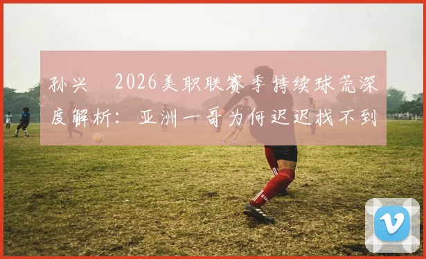 孙兴慜2026美职联赛季持续球荒深度解析：亚洲一哥为何迟迟找不到射门靴？数据揭秘背后真实原因