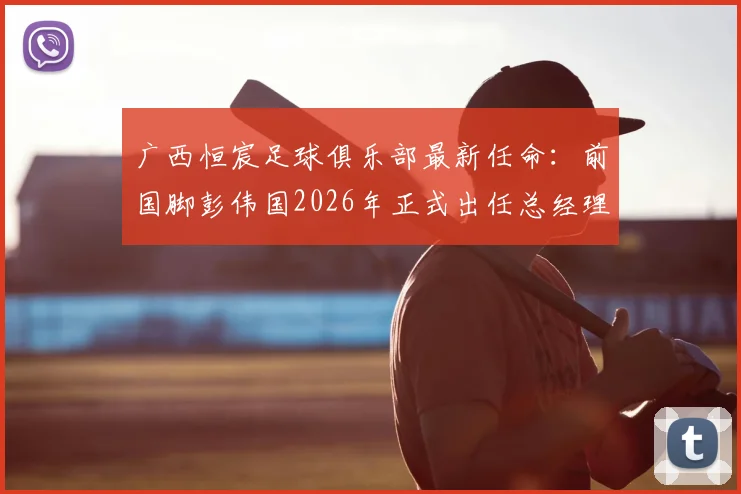 广西恒宸足球俱乐部最新任命：前国脚彭伟国2026年正式出任总经理，解读其执教经历与球队未来规划