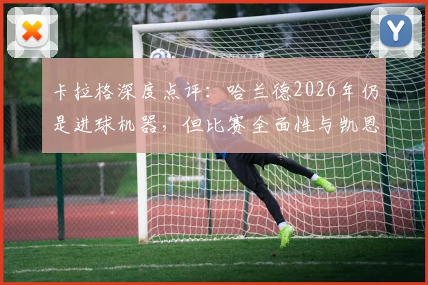卡拉格深度点评：哈兰德2026年仍是进球机器，但比赛全面性与凯恩相比差距在哪？
