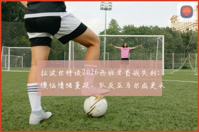拉波尔特谈2026西班牙首战失利：懊恼情绪蔓延，队友亚马尔成更衣室开心果