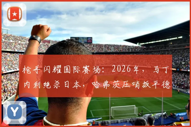 枪手闪耀国际赛场：2026年，马丁内利绝杀日本，哈弗茨压哨扳平德国战局