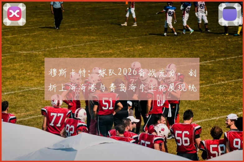 穆斯卡特：球队2026备战充分，剖析上海海港与青岛海牛上轮展现统治力的关键因素