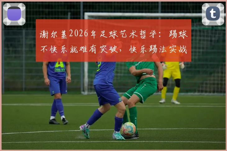 谢尔基2026年足球艺术哲学:踢球不快乐就难有突破,快乐踢法实战技术解析