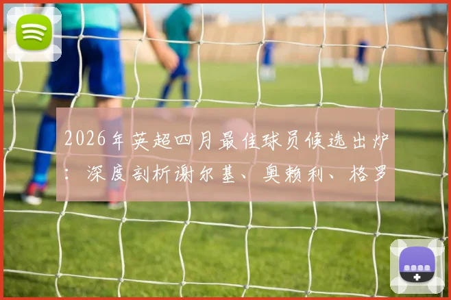 2026年英超四月最佳球员候选出炉：深度剖析谢尔基、奥赖利、格罗斯三大热门入选原因与贡献